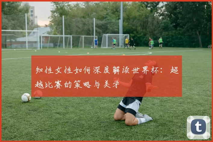 知性女性如何深度解读世界杯：超越比赛的策略与美学