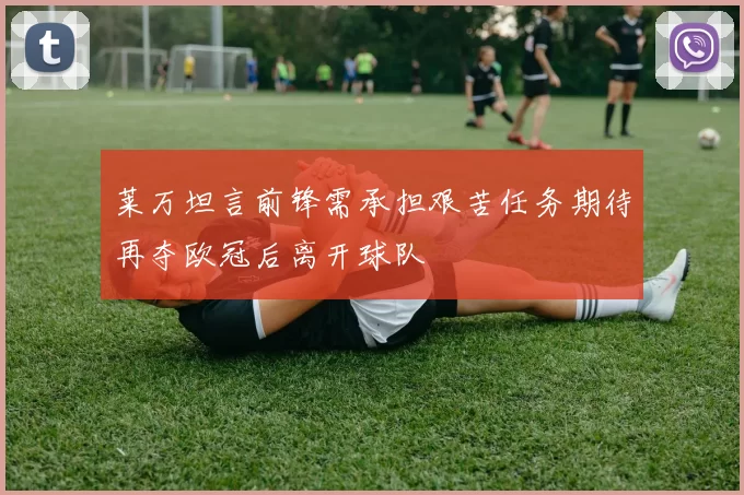 莱万坦言前锋需承担艰苦任务期待再夺欧冠后离开球队