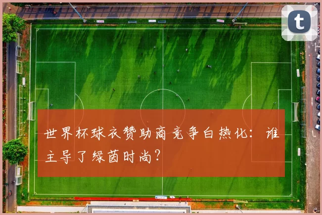 世界杯球衣赞助商竞争白热化：谁主导了绿茵时尚？