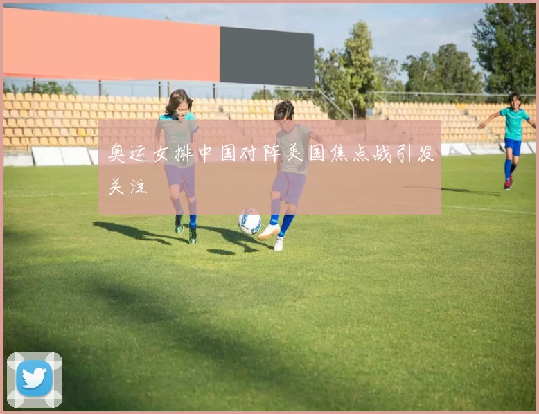 奥运女排中国对阵美国焦点战引发关注