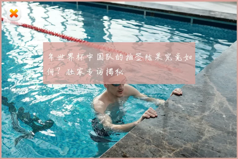 年世界杯中国队的抽签结果究竟如何?独家专访揭秘