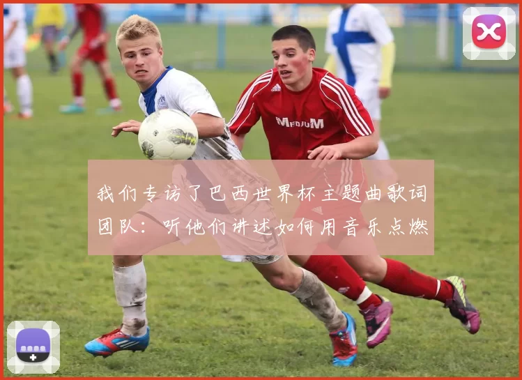 我们专访了巴西世界杯主题曲歌词团队:听他们讲述如何用音乐点燃全球