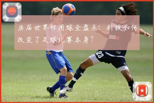 历届世界杯用球全盘点:科技如何改变了足球比赛本身?