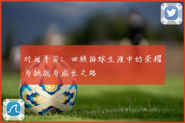 对话李芳：回顾排球生涯中的荣耀与挑战与成长之路