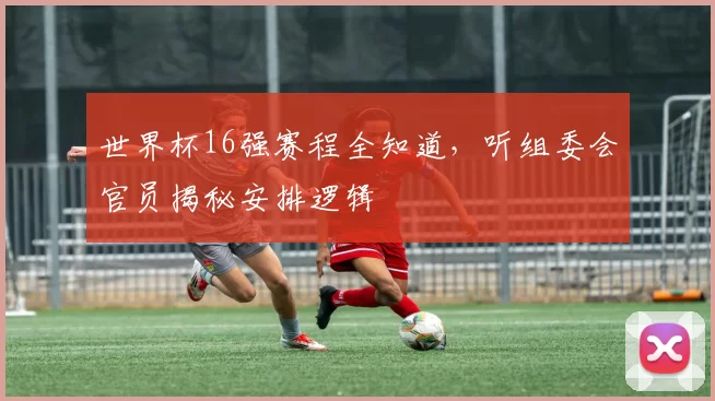 世界杯16强赛程全知道，听组委会官员揭秘安排逻辑