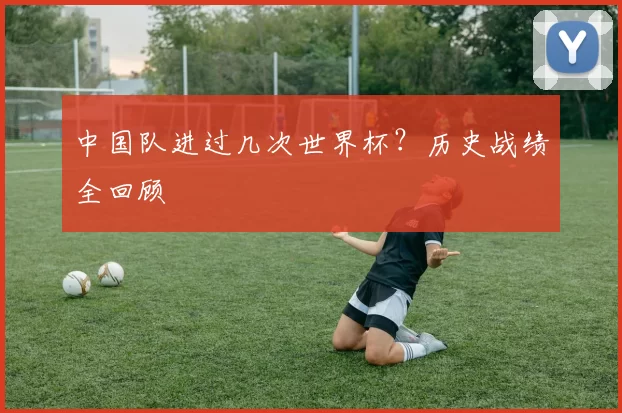 中国队进过几次世界杯?历史战绩全回顾