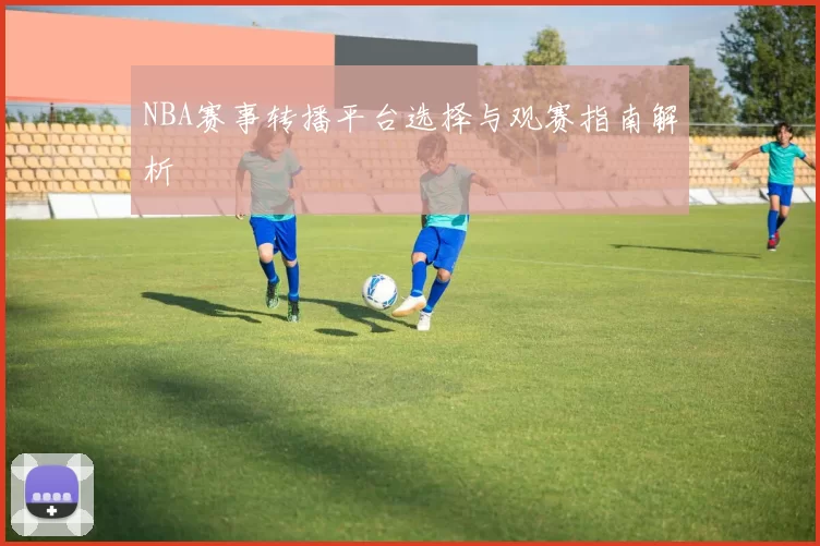 NBA赛事转播平台选择与观赛指南解析