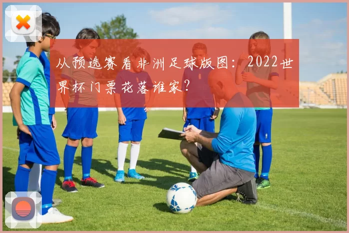 从预选赛看非洲足球版图:2022世界杯门票花落谁家?