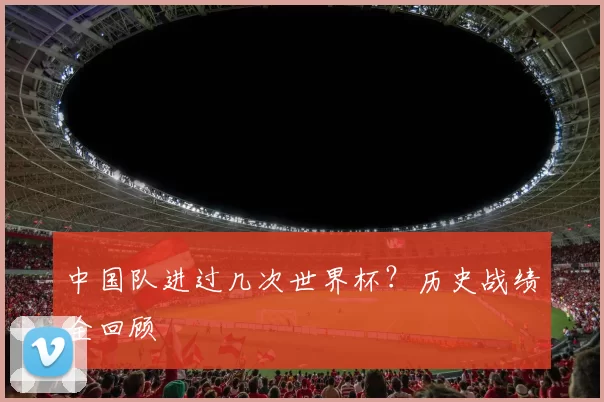 中国队进过几次世界杯?历史战绩全回顾