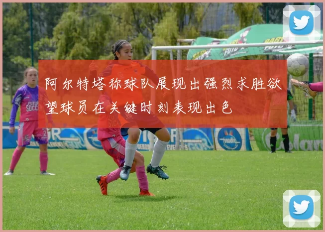 阿尔特塔称球队展现出强烈求胜欲望球员在关键时刻表现出色
