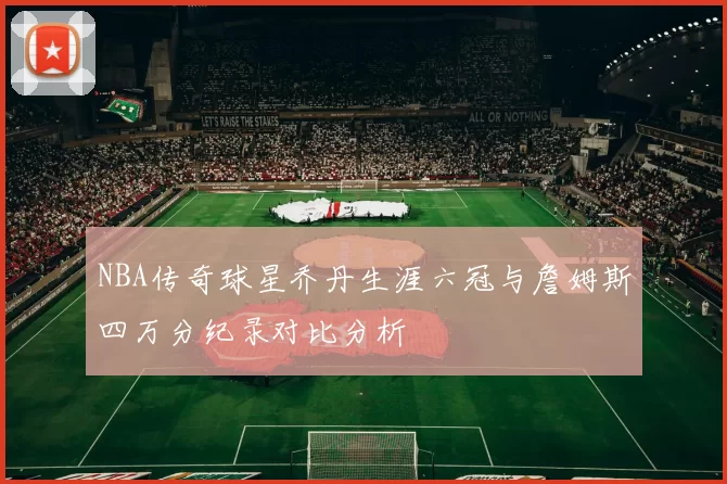 NBA传奇球星乔丹生涯六冠与詹姆斯四万分纪录对比分析