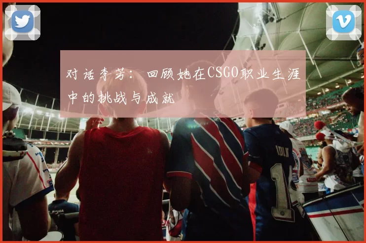 对话李芳:回顾她在CSGO职业生涯中的挑战与成就