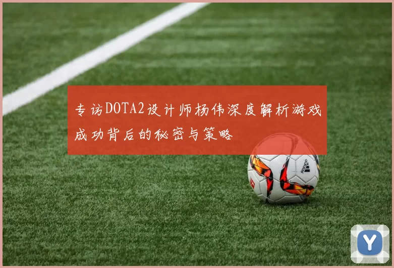 专访DOTA2设计师杨伟深度解析游戏成功背后的秘密与策略
