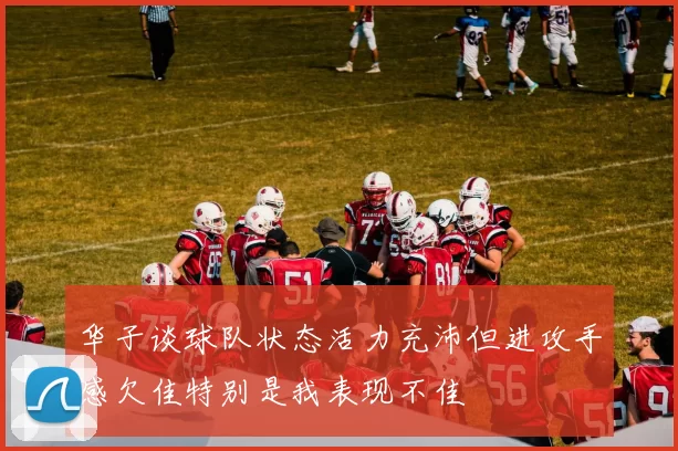 华子谈球队状态活力充沛但进攻手感欠佳特别是我表现不佳