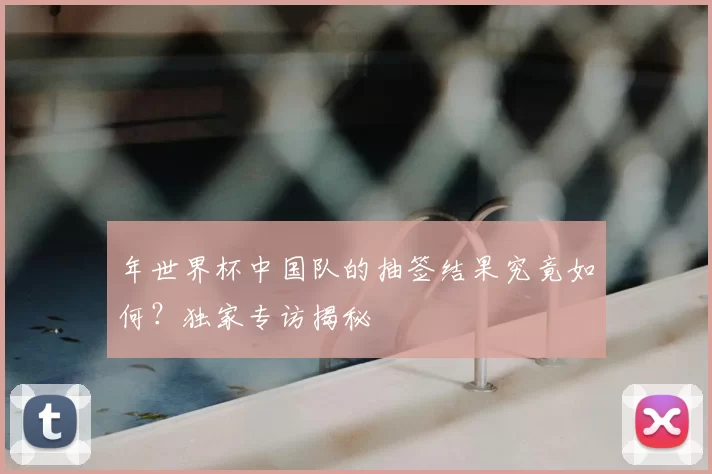 年世界杯中国队的抽签结果究竟如何？独家专访揭秘