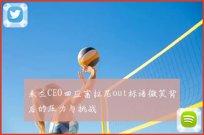米兰CEO回应富拉尼out标语微笑背后的压力与挑战