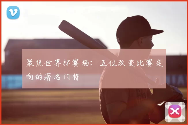 聚焦世界杯赛场:五位改变比赛走向的著名门将