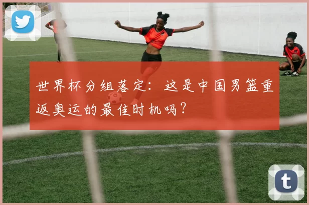 世界杯分组落定：这是中国男篮重返奥运的最佳时机吗？