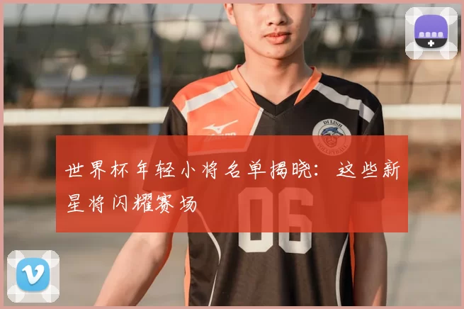 世界杯年轻小将名单揭晓：这些新星将闪耀赛场
