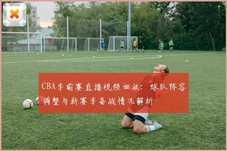 CBA季前赛直播视频回放:球队阵容调整与新赛季备战情况解析