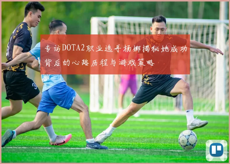专访DOTA2职业选手杨娜揭秘她成功背后的心路历程与游戏策略