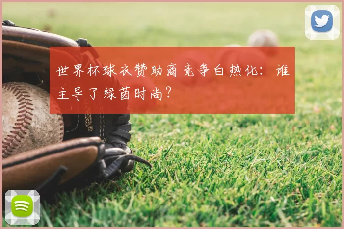 世界杯球衣赞助商竞争白热化：谁主导了绿茵时尚？