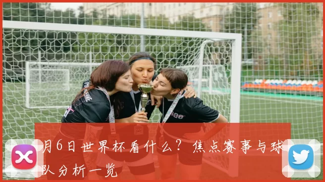 月6日世界杯看什么?焦点赛事与球队分析一览