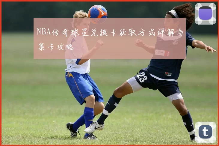 NBA传奇球星兑换卡获取方式详解与集卡攻略