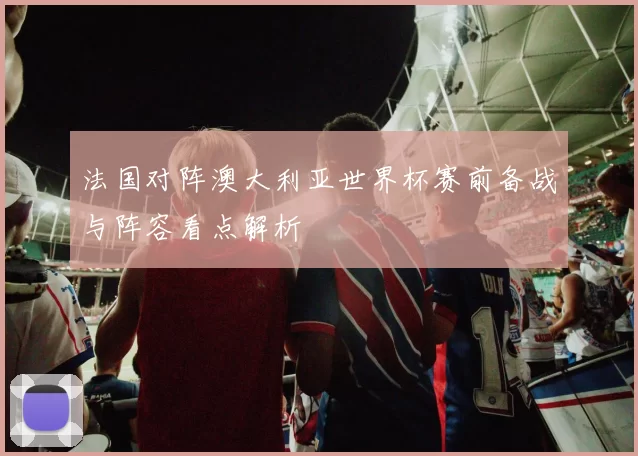 法国对阵澳大利亚世界杯赛前备战与阵容看点解析