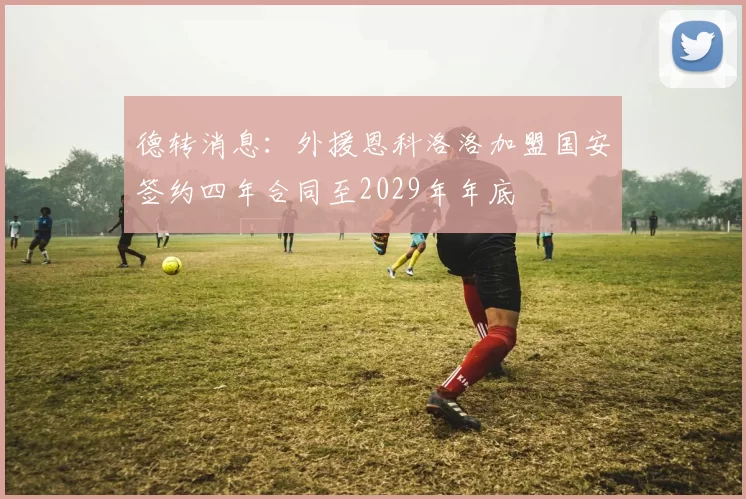 德转消息:外援恩科洛洛加盟国安签约四年合同至2029年年底