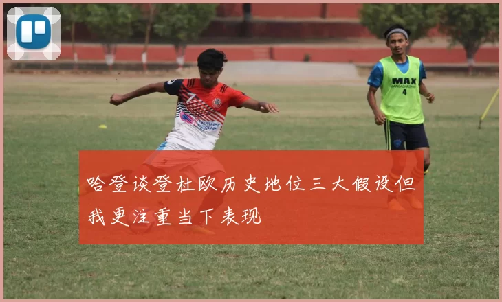 哈登谈登杜欧历史地位三大假设但我更注重当下表现