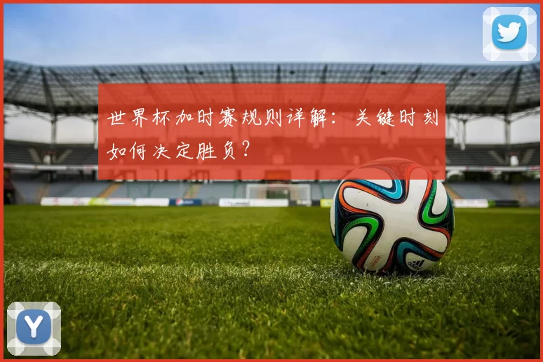 世界杯加时赛规则详解：关键时刻如何决定胜负？