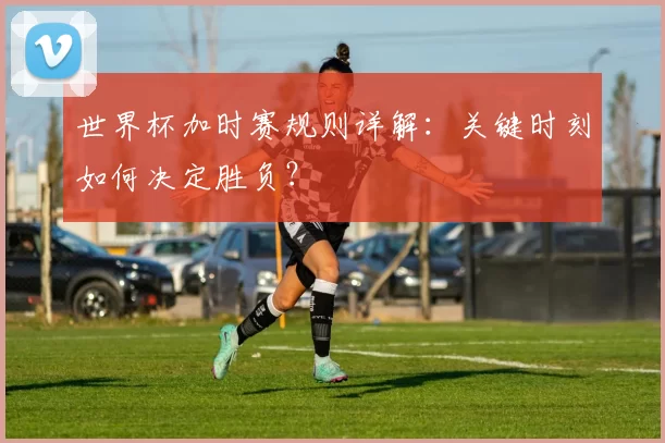 世界杯加时赛规则详解：关键时刻如何决定胜负？