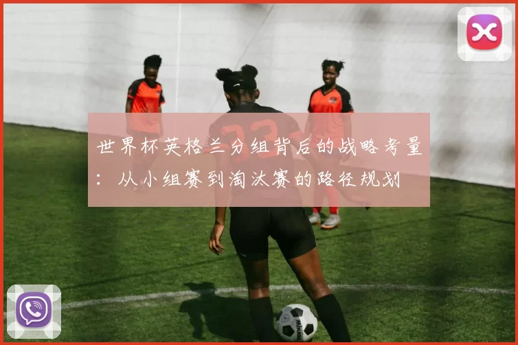 世界杯英格兰分组背后的战略考量:从小组赛到淘汰赛的路径规划