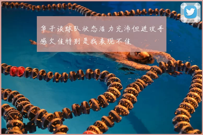 华子谈球队状态活力充沛但进攻手感欠佳特别是我表现不佳