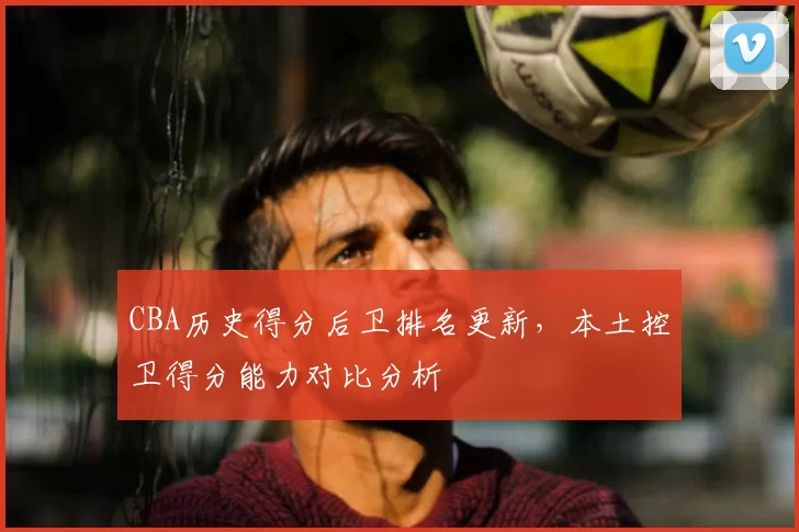 CBA历史得分后卫排名更新,本土控卫得分能力对比分析
