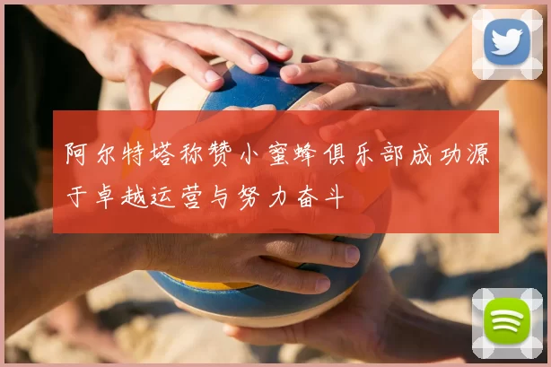 阿尔特塔称赞小蜜蜂俱乐部成功源于卓越运营与努力奋斗