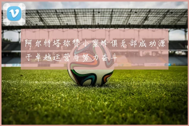阿尔特塔称赞小蜜蜂俱乐部成功源于卓越运营与努力奋斗