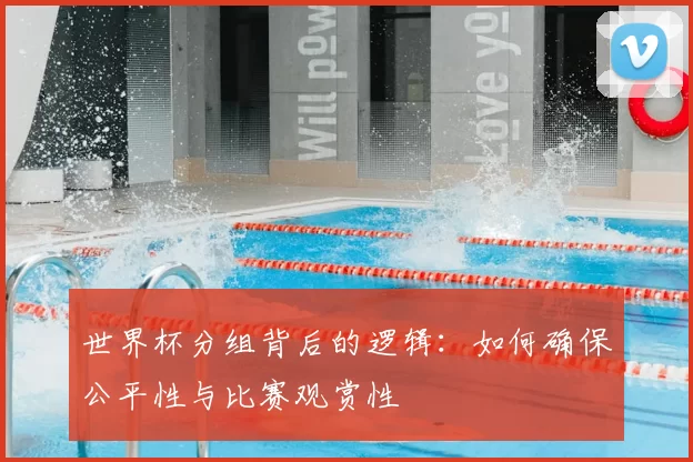 世界杯分组背后的逻辑:如何确保公平性与比赛观赏性