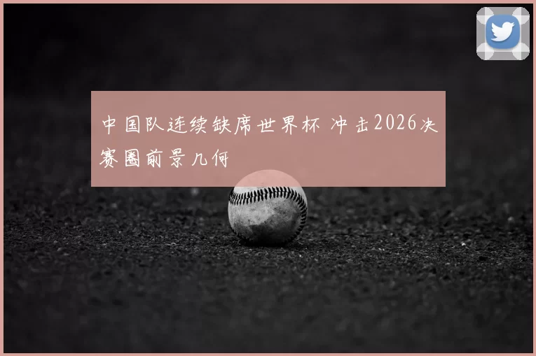 中国队连续缺席世界杯 冲击2026决赛圈前景几何
