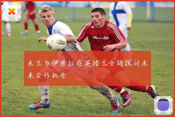 米兰与伊劳拉在英格兰会晤探讨未来合作机会
