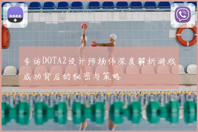 专访DOTA2设计师杨伟深度解析游戏成功背后的秘密与策略