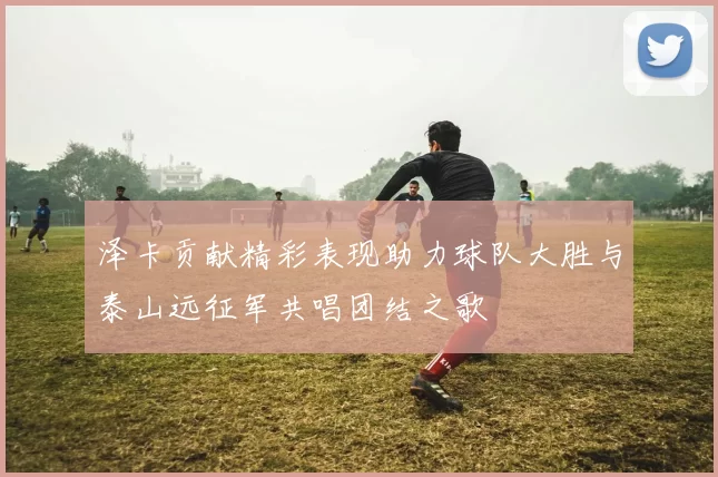 泽卡贡献精彩表现助力球队大胜与泰山远征军共唱团结之歌