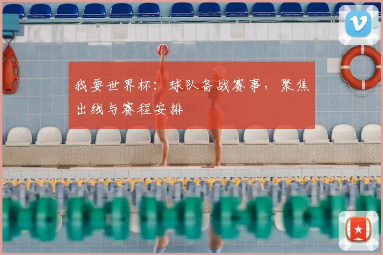 我要世界杯:球队备战赛事,聚焦出线与赛程安排